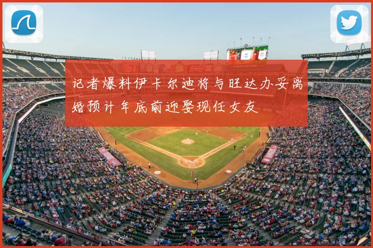 记者爆料伊卡尔迪将与旺达办妥离婚预计年底前迎娶现任女友