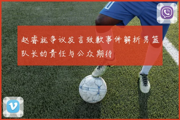 赵睿就争议发言致歉事件解析男篮队长的责任与公众期待