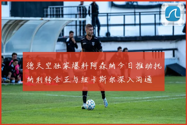 德天空独家爆料阿森纳今日推动托纳利转会正与纽卡斯尔深入沟通