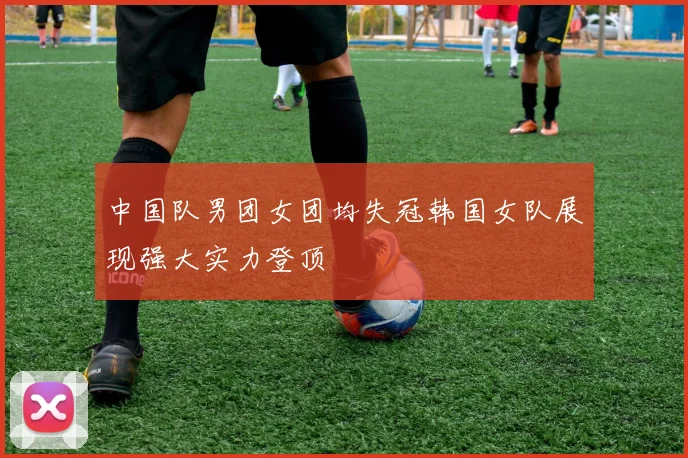 中国队男团女团均失冠韩国女队展现强大实力登顶