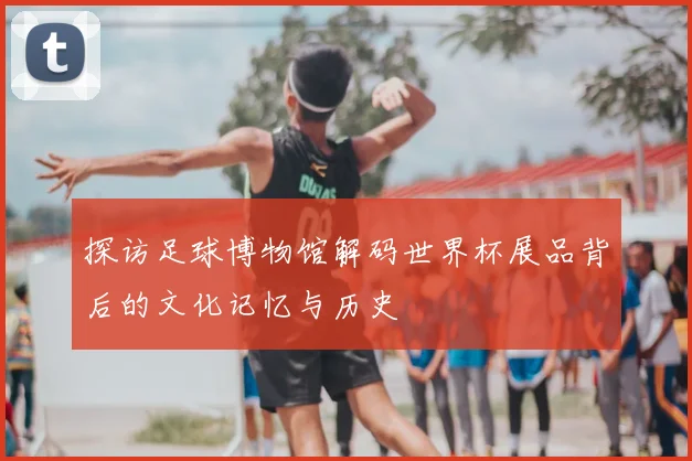 探访足球博物馆解码世界杯展品背后的文化记忆与历史