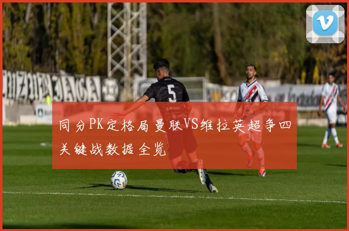 同分PK定格局曼联VS维拉英超争四关键战数据全览