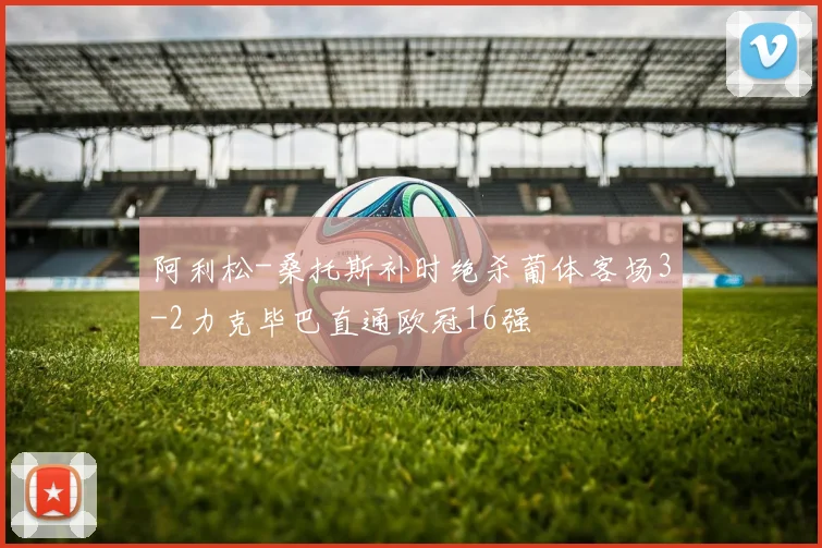 阿利松-桑托斯补时绝杀葡体客场3-2力克毕巴直通欧冠16强