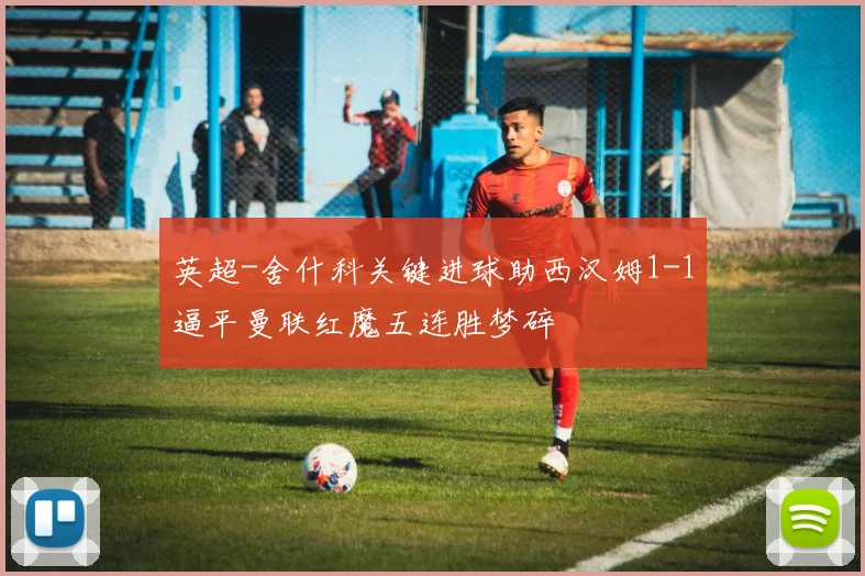 英超-舍什科关键进球助西汉姆1-1逼平曼联红魔五连胜梦碎