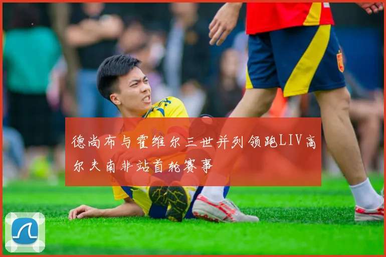 德尚布与霍维尔三世并列领跑LIV高尔夫南非站首轮赛事