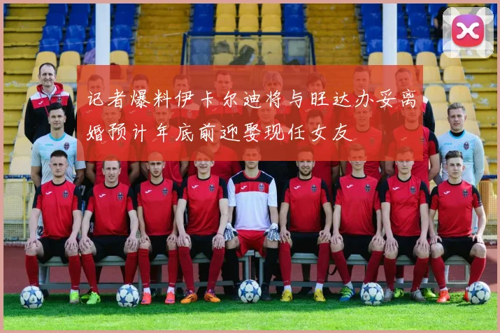 记者爆料伊卡尔迪将与旺达办妥离婚预计年底前迎娶现任女友