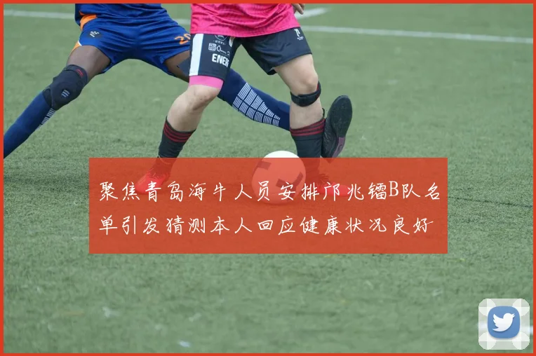 聚焦青岛海牛人员安排邝兆镭B队名单引发猜测本人回应健康状况良好