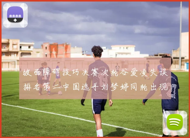 坡面障碍技巧决赛次轮谷爱凌失误排名第二中国选手刘梦婷同轮出现失误